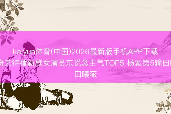 kaiyun体育(中国)2026最新版手机APP下载 爱奇艺待播新剧女演员东说念主气TOP5 杨紫第5输田曦薇