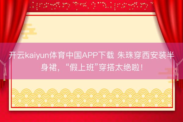 开云kaiyun体育中国APP下载 朱珠穿西安装半身裙，“假上班”穿搭太绝啦！