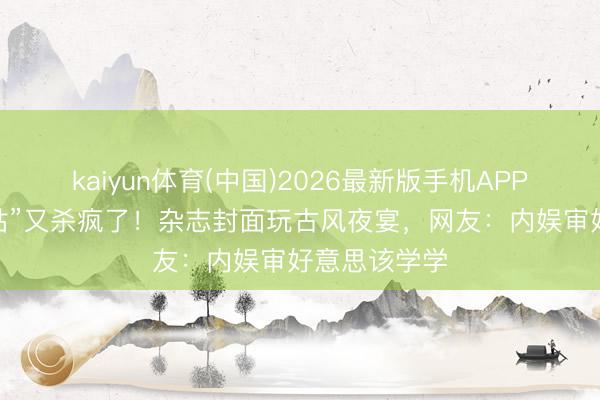 kaiyun体育(中国)2026最新版手机APP下载 “何仙姑”又杀疯了！杂志封面玩古风夜宴，网友：内娱审好意思该学学