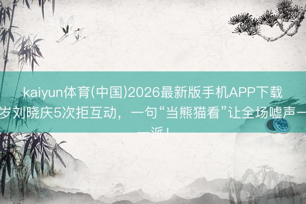 kaiyun体育(中国)2026最新版手机APP下载 75岁刘晓庆5次拒互动，一句“当熊猫看”让全场嘘声一派！