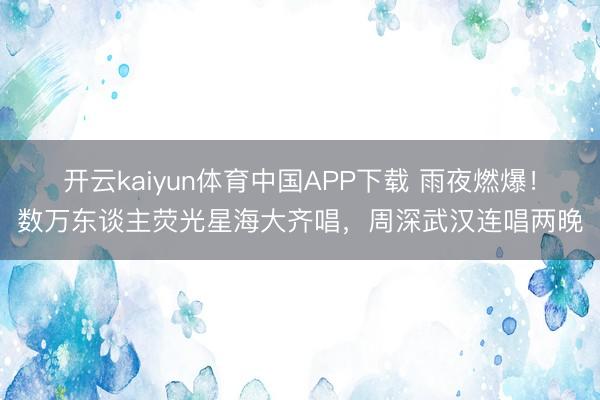 开云kaiyun体育中国APP下载 雨夜燃爆！数万东谈主荧光星海大齐唱，周深武汉连唱两晚