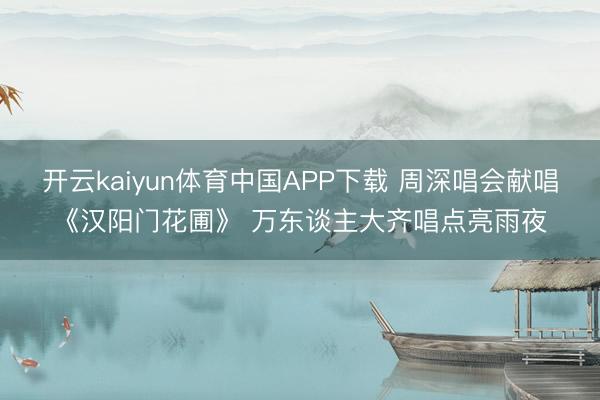 开云kaiyun体育中国APP下载 周深唱会献唱《汉阳门花圃》 万东谈主大齐唱点亮雨夜