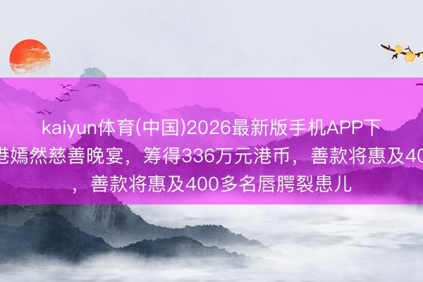 kaiyun体育(中国)2026最新版手机APP下载 李亚鹏现身香港嫣然慈善晚宴，筹得336万元港币，善款将惠及400多名唇腭裂患儿