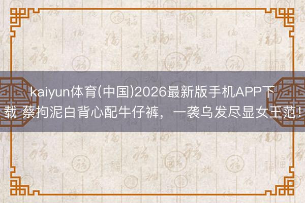 kaiyun体育(中国)2026最新版手机APP下载 蔡拘泥白背心配牛仔裤，一袭乌发尽显女王范！