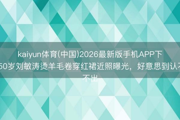 kaiyun体育(中国)2026最新版手机APP下载 50岁刘敏涛烫羊毛卷穿红裙近照曝光,好意思到认不出