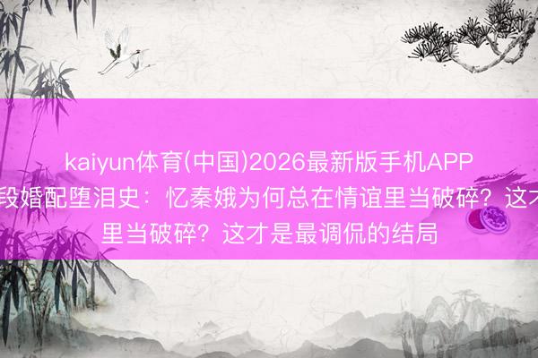 kaiyun体育(中国)2026最新版手机APP下载 《主角》三段婚配堕泪史：忆秦娥为何总在情谊里当破碎？这才是最调侃的结局