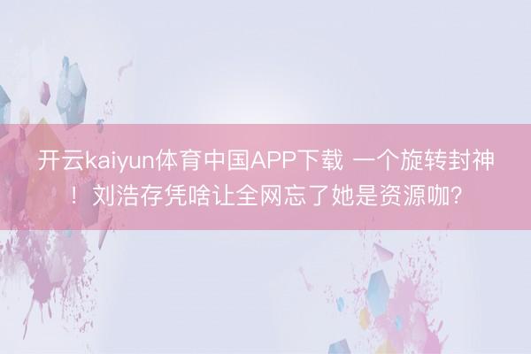 开云kaiyun体育中国APP下载 一个旋转封神！刘浩存凭啥让全网忘了她是资源咖？