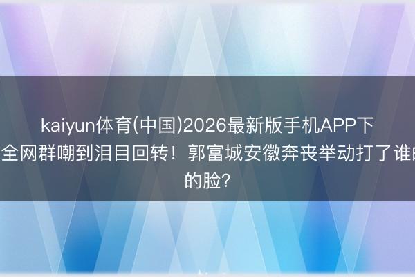 kaiyun体育(中国)2026最新版手机APP下载 从全网群嘲到泪目回转！郭富城安徽奔丧举动打了谁的脸？