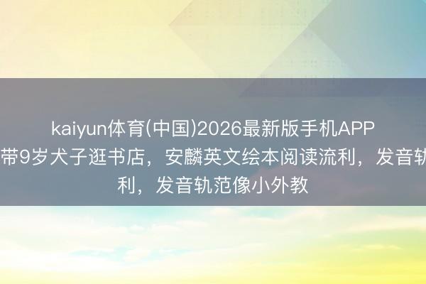 kaiyun体育(中国)2026最新版手机APP下载 黄圣依带9岁犬子逛书店，安麟英文绘本阅读流利，发音轨范像小外教