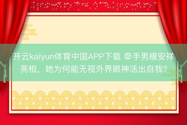 开云kaiyun体育中国APP下载 牵手男模安祥亮相，她为何能无视外界眼神活出自我？