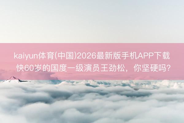 kaiyun体育(中国)2026最新版手机APP下载 快60岁的国度一级演员王劲松，你坚硬吗？