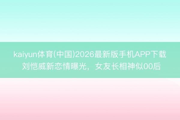kaiyun体育(中国)2026最新版手机APP下载 刘恺威新恋情曝光，女友长相神似00后