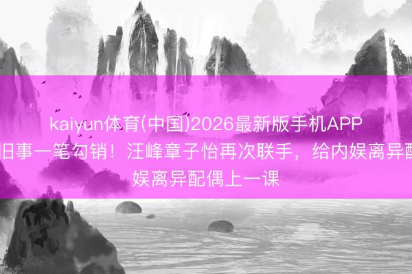 kaiyun体育(中国)2026最新版手机APP下载 前尘旧事一笔勾销！汪峰章子怡再次联手，给内娱离异配偶上一课