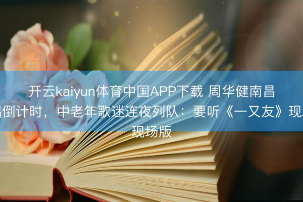 开云kaiyun体育中国APP下载 周华健南昌开唱倒计时，中老年歌迷连夜列队：要听《一又友》现场版