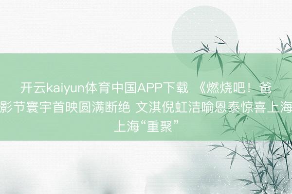 开云kaiyun体育中国APP下载 《燃烧吧！爸爸》上影节寰宇首映圆满断绝 文淇倪虹洁喻恩泰惊喜上海“重聚”