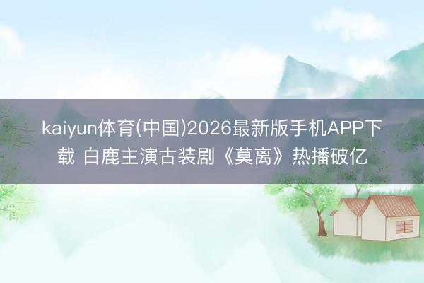 kaiyun体育(中国)2026最新版手机APP下载 白鹿主演古装剧《莫离》热播破亿