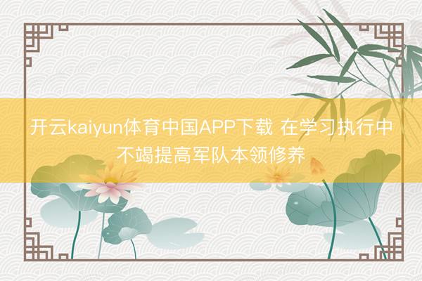 开云kaiyun体育中国APP下载 在学习执行中不竭提高军队本领修养