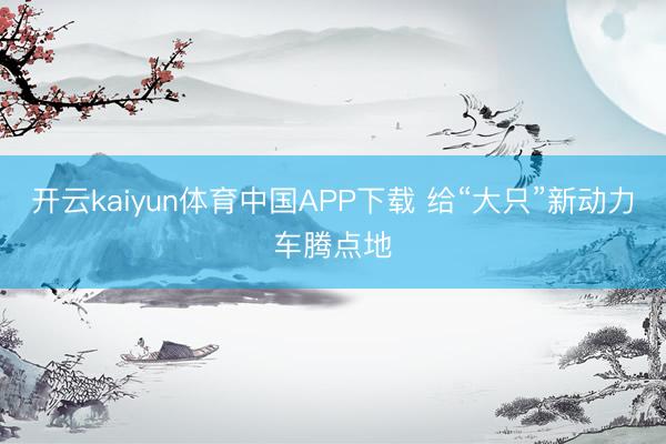 开云kaiyun体育中国APP下载 给“大只”新动力车腾点地