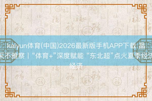 kaiyun体育(中国)2026最新版手机APP下载 晶采不雅察丨“体育+”深度赋能 “东北超”点火夏季经济