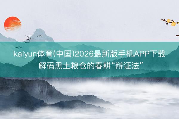 kaiyun体育(中国)2026最新版手机APP下载 解码黑土粮仓的春耕“辩证法”