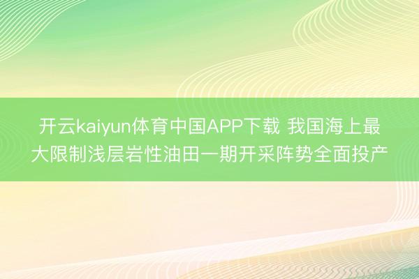 开云kaiyun体育中国APP下载 我国海上最大限制浅层岩性油田一期开采阵势全面投产