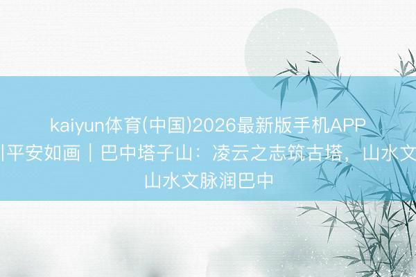 kaiyun体育(中国)2026最新版手机APP下载 四川平安如画｜巴中塔子山：凌云之志筑古塔，山水文脉润巴中