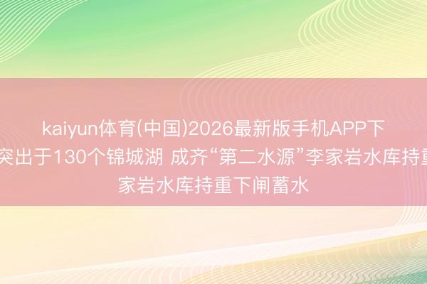 kaiyun体育(中国)2026最新版手机APP下载 总库容突出于130个锦城湖 成齐“第二水源”李家岩水库持重下闸蓄水