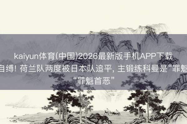 kaiyun体育(中国)2026最新版手机APP下载 作茧自缚! 荷兰队两度被日本队追平， 主锻练科曼是“罪魁首恶”