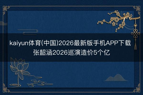 kaiyun体育(中国)2026最新版手机APP下载 张韶涵2026巡演造价5个亿