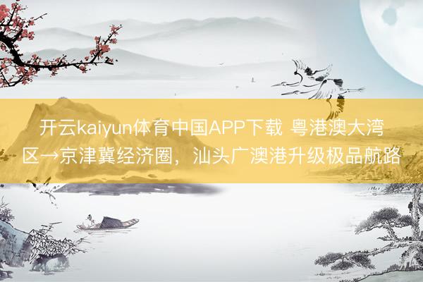 开云kaiyun体育中国APP下载 粤港澳大湾区→京津冀经济圈，汕头广澳港升级极品航路