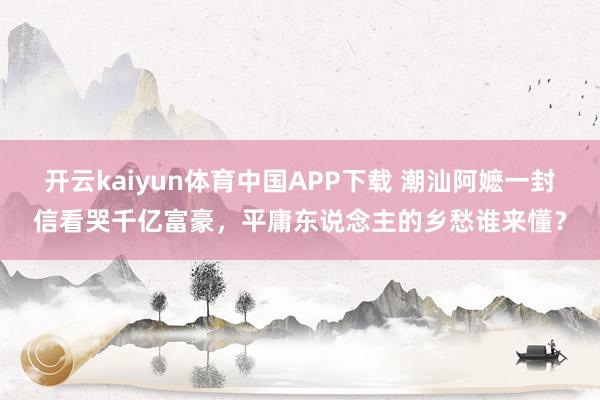 开云kaiyun体育中国APP下载 潮汕阿嬷一封信看哭千亿富豪，平庸东说念主的乡愁谁来懂？