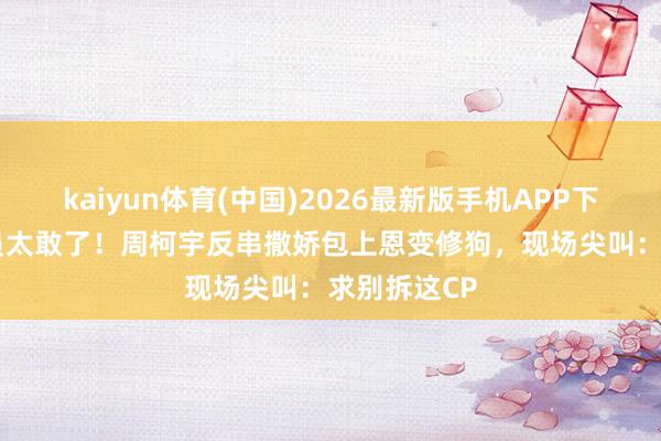 kaiyun体育(中国)2026最新版手机APP下载 00后演员太敢了！周柯宇反串撒娇包上恩变修狗，现场尖叫：求别拆这CP