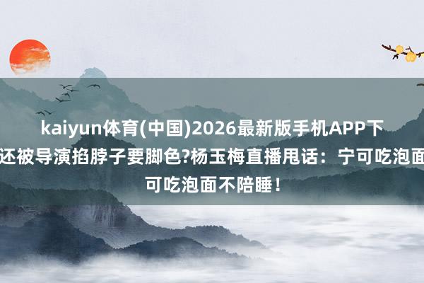 kaiyun体育(中国)2026最新版手机APP下载 55岁还被导演掐脖子要脚色?杨玉梅直播甩话：宁可吃泡面不陪睡！
