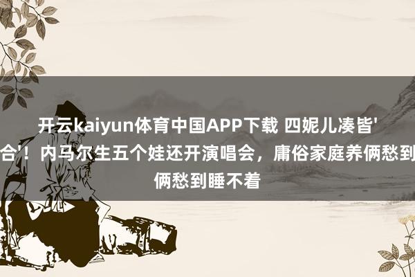 开云kaiyun体育中国APP下载 四妮儿凑皆'辣妹组合'！内马尔生五个娃还开演唱会，庸俗家庭养俩愁到睡不着