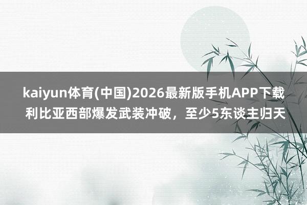 kaiyun体育(中国)2026最新版手机APP下载 利比亚西部爆发武装冲破,至少5东谈主归天