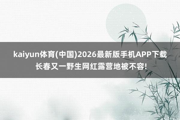 kaiyun体育(中国)2026最新版手机APP下载 长春又一野生网红露营地被不容!