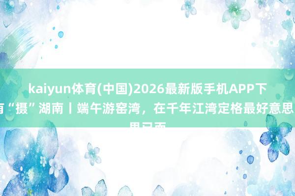 kaiyun体育(中国)2026最新版手机APP下载 有“摄”湖南丨端午游窑湾，在千年江湾定格最好意思已而