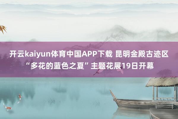 开云kaiyun体育中国APP下载 昆明金殿古迹区“多花的蓝色之夏”主题花展19日开幕