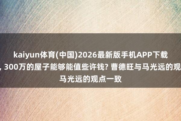 kaiyun体育(中国)2026最新版手机APP下载 5年后， 300万的屋子能够能值些许钱? 曹德旺与马光远的观点一致